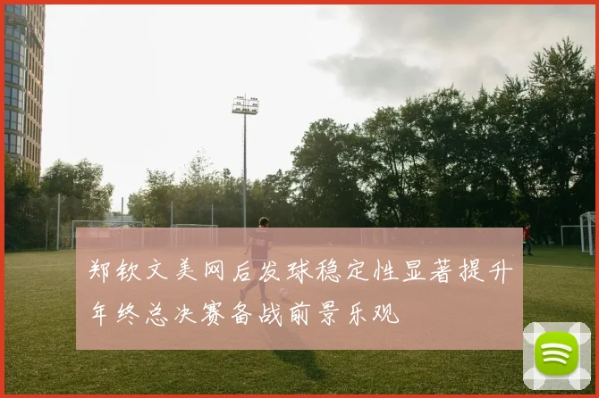 郑钦文美网后发球稳定性显著提升年终总决赛备战前景乐观