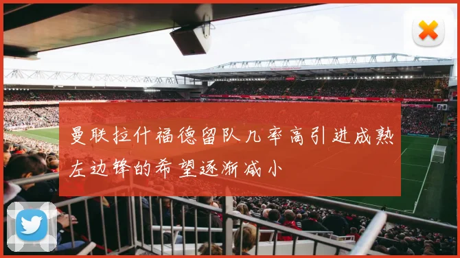 曼联拉什福德留队几率高引进成熟左边锋的希望逐渐减小