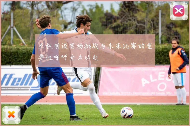 王秋明谈客场挑战与未来比赛的重要性呼吁全力以赴