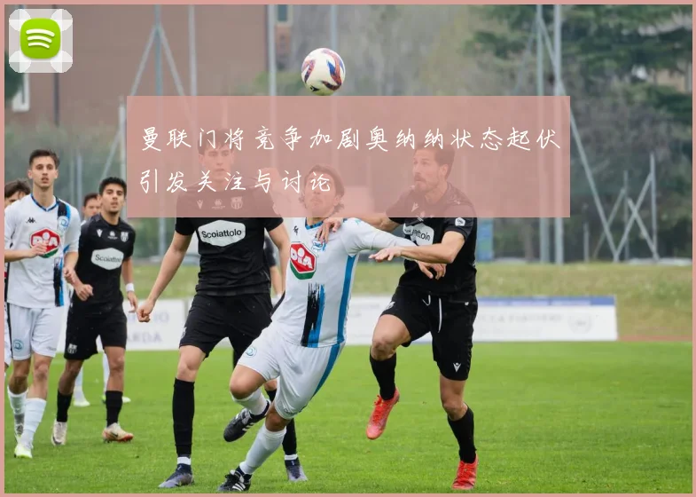 曼联门将竞争加剧奥纳纳状态起伏引发关注与讨论